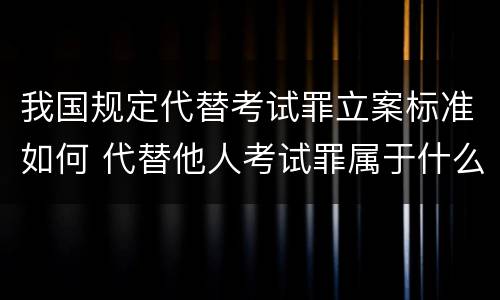 我国规定代替考试罪立案标准如何 代替他人考试罪属于什么类犯罪