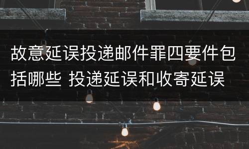 故意延误投递邮件罪四要件包括哪些 投递延误和收寄延误