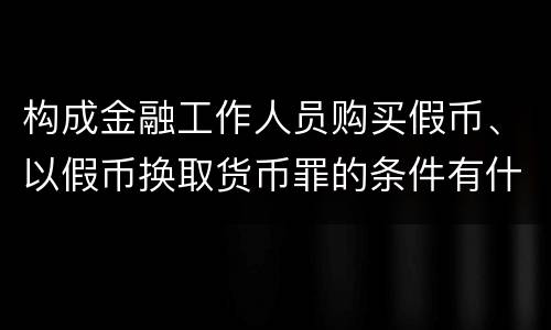 构成金融工作人员购买假币、以假币换取货币罪的条件有什么