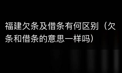 福建欠条及借条有何区别（欠条和借条的意思一样吗）