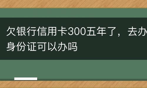 欠银行信用卡300五年了，去办身份证可以办吗