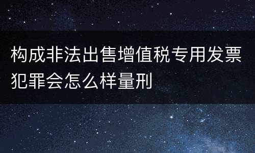 构成非法出售增值税专用发票犯罪会怎么样量刑