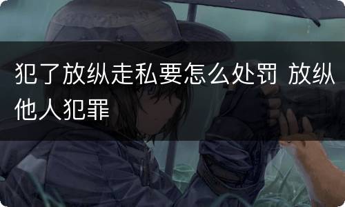 犯了放纵走私要怎么处罚 放纵他人犯罪