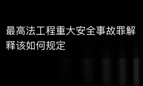 最高法工程重大安全事故罪解释该如何规定