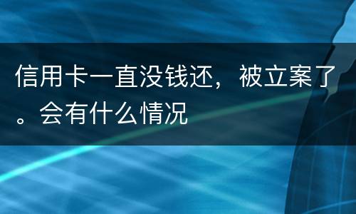 信用卡一直没钱还，被立案了。会有什么情况