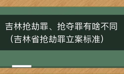 吉林抢劫罪、抢夺罪有啥不同（吉林省抢劫罪立案标准）