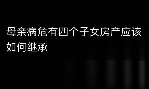 母亲病危有四个子女房产应该如何继承