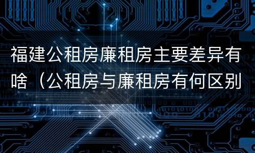 福建公租房廉租房主要差异有啥（公租房与廉租房有何区别）