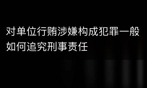 对单位行贿涉嫌构成犯罪一般如何追究刑事责任