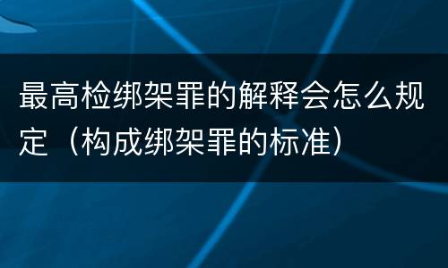 最高检绑架罪的解释会怎么规定（构成绑架罪的标准）