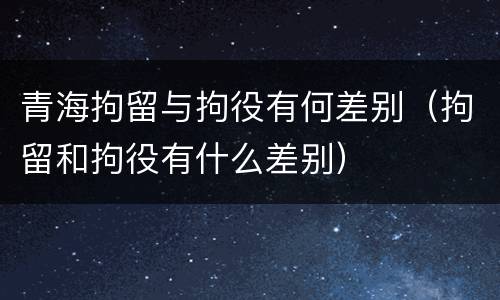 青海拘留与拘役有何差别（拘留和拘役有什么差别）