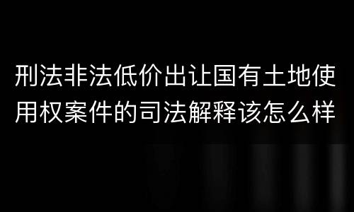 刑法非法低价出让国有土地使用权案件的司法解释该怎么样规定