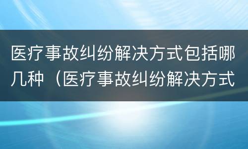 医疗事故纠纷解决方式包括哪几种（医疗事故纠纷解决方式包括哪几种方式）