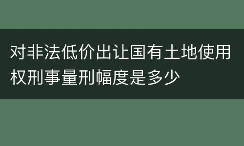 对非法低价出让国有土地使用权刑事量刑幅度是多少