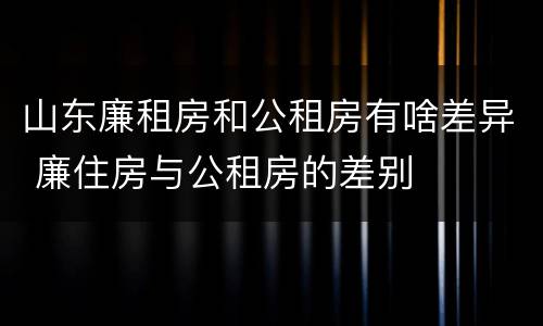 山东廉租房和公租房有啥差异 廉住房与公租房的差别