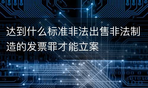 达到什么标准非法出售非法制造的发票罪才能立案