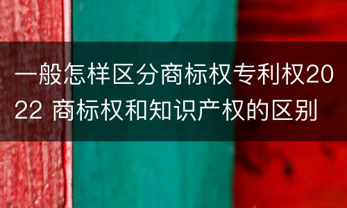 一般怎样区分商标权专利权2022 商标权和知识产权的区别