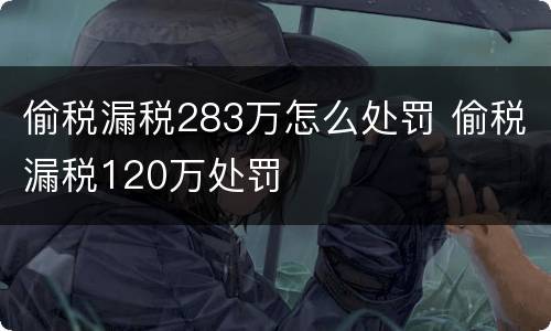 偷税漏税283万怎么处罚 偷税漏税120万处罚