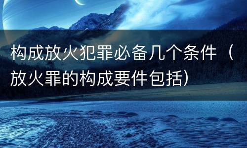 构成放火犯罪必备几个条件（放火罪的构成要件包括）
