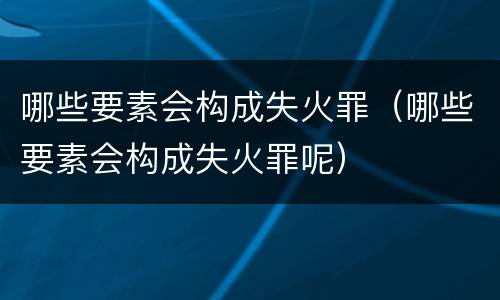 哪些要素会构成失火罪（哪些要素会构成失火罪呢）