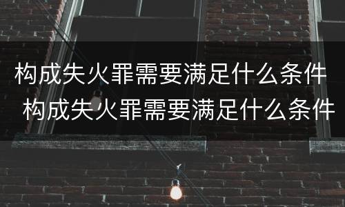 构成失火罪需要满足什么条件 构成失火罪需要满足什么条件呢