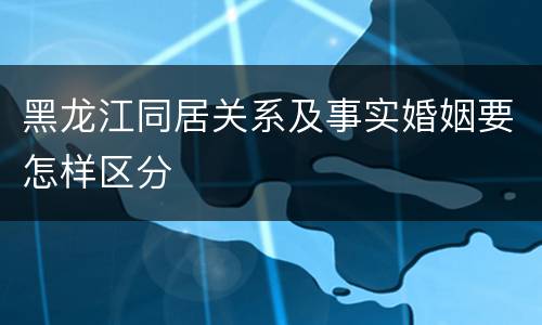 黑龙江同居关系及事实婚姻要怎样区分
