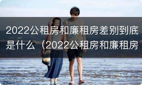 2022公租房和廉租房差别到底是什么（2022公租房和廉租房差别到底是什么样的）