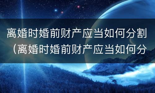 离婚时婚前财产应当如何分割（离婚时婚前财产应当如何分割给对方）