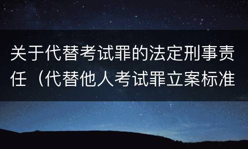 关于代替考试罪的法定刑事责任（代替他人考试罪立案标准）