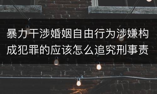暴力干涉婚姻自由行为涉嫌构成犯罪的应该怎么追究刑事责任