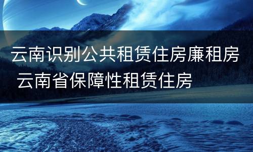 云南识别公共租赁住房廉租房 云南省保障性租赁住房