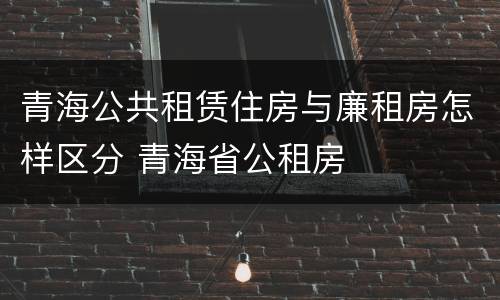 青海公共租赁住房与廉租房怎样区分 青海省公租房