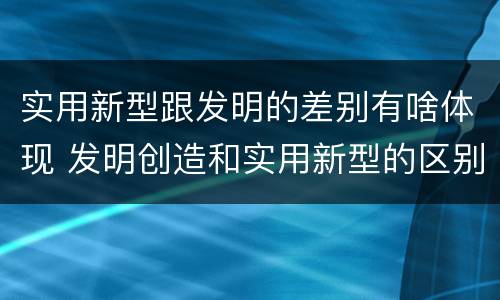 实用新型跟发明的差别有啥体现 发明创造和实用新型的区别