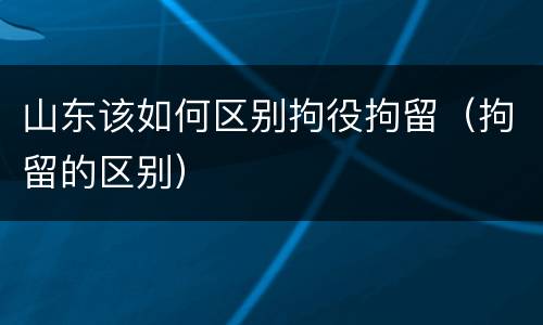山东该如何区别拘役拘留（拘留的区别）