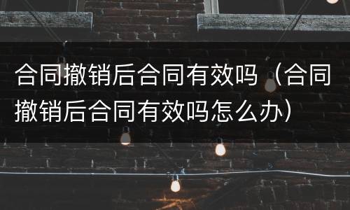 合同撤销后合同有效吗（合同撤销后合同有效吗怎么办）