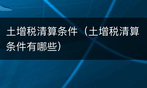 土增税清算条件（土增税清算条件有哪些）