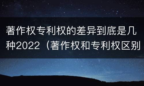 著作权专利权的差异到底是几种2022（著作权和专利权区别）