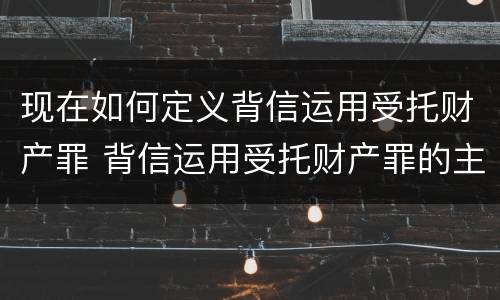 现在如何定义背信运用受托财产罪 背信运用受托财产罪的主体