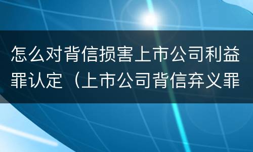 怎么对背信损害上市公司利益罪认定（上市公司背信弃义罪）