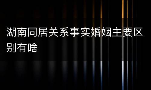 湖南同居关系事实婚姻主要区别有啥