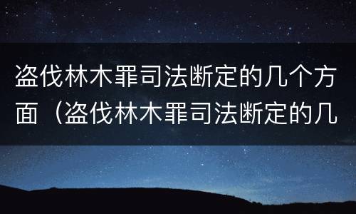 盗伐林木罪司法断定的几个方面（盗伐林木罪司法断定的几个方面是什么）