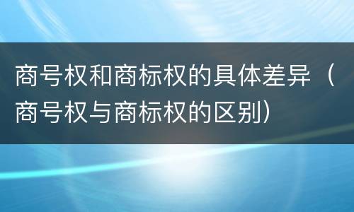 商号权和商标权的具体差异（商号权与商标权的区别）