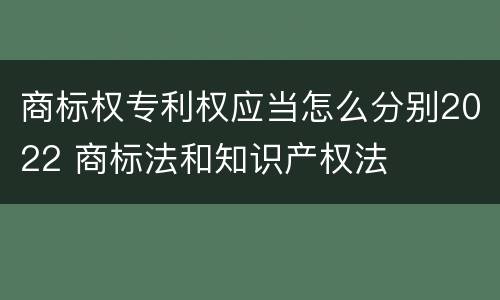 商标权专利权应当怎么分别2022 商标法和知识产权法