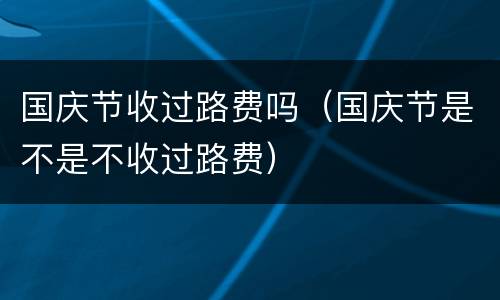 国庆节收过路费吗（国庆节是不是不收过路费）