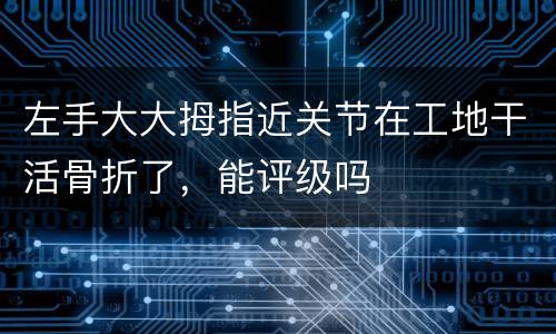 左手大大拇指近关节在工地干活骨折了，能评级吗