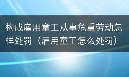 构成雇用童工从事危重劳动怎样处罚（雇用童工怎么处罚）