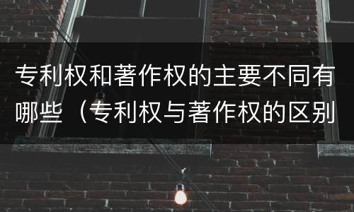 专利权和著作权的主要不同有哪些（专利权与著作权的区别与联系）