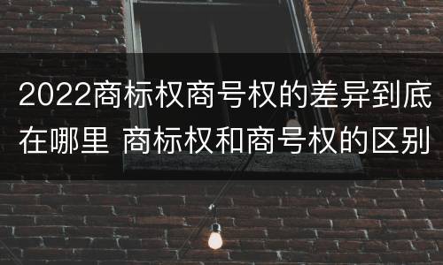 2022商标权商号权的差异到底在哪里 商标权和商号权的区别