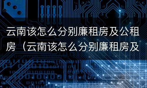 云南该怎么分别廉租房及公租房（云南该怎么分别廉租房及公租房的区别）