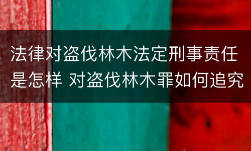 法律对盗伐林木法定刑事责任是怎样 对盗伐林木罪如何追究法律责任